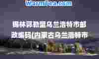 锡林郭勒盟乌兰浩特市邮政编码(内蒙古乌兰浩特市邮编查询)