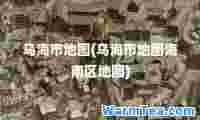 乌海市地图(乌海市地图海南区地图)