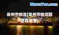 泉州市物流(泉州市物流园区在哪里)