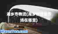 湘乡市物流(湘乡市物流市场在哪里)