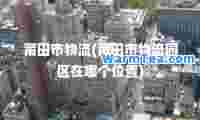莆田市物流(莆田市物流园区在哪个位置)