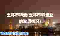 玉林市物流(玉林市物流业的发展情况)