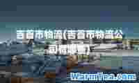 吉首市物流(吉首市物流公司有哪些)