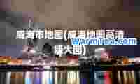 威海市地图(威海地图高清版大图)