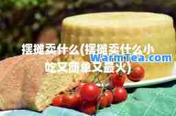 摆摊卖什么(摆摊卖什么小吃又简单又最火)