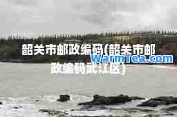 韶关市邮政编码(韶关市邮政编码武江区)