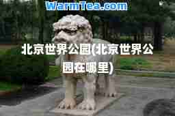北京世界公园(北京世界公园在哪里)