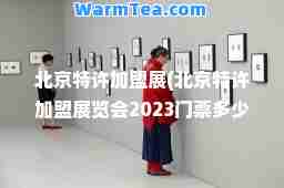 北京特许加盟展(北京特许加盟展览会2023门票多少钱)