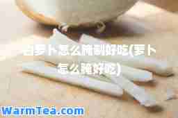 白萝卜怎么腌制好吃(萝卜怎么腌好吃)