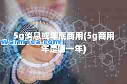 5g消息或年底商用(5g商用年是哪一年)