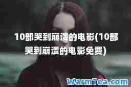 10部哭到崩溃的电影(10部哭到崩溃的电影免费)