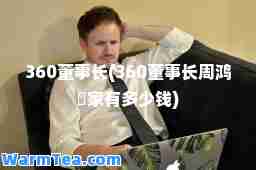 360董事长(360董事长周鸿祎家有多少钱)