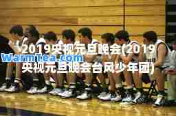 2019央视元旦晚会(2019央视元旦晚会台风少年团)
