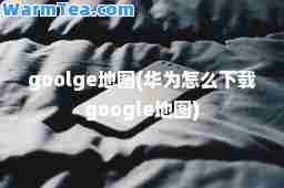 goolge地图(华为怎么下载google地图)