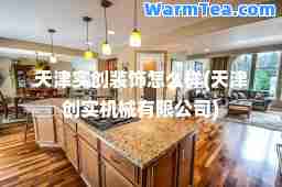 天津实创装饰怎么样(天津创实机械有限公司) 天津实创装饰怎么样(天津创实机械有限公司)