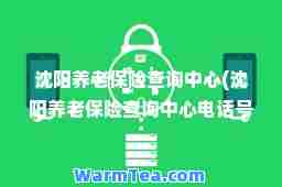 沈阳养老保险查询中心(沈阳养老保险查询中心电话号码)