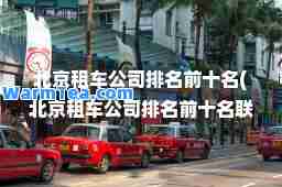 北京租车公司排名前十名(北京租车公司排名前十名联系电话)