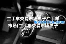 二手车交易市场瓜子二手车市场(二手车交易市场瓜子二手车市场五菱) 二手车交易市场瓜子二手车市场(二手车交易市场瓜子二手车市场五菱)