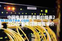 中国电信宽带套餐价格表2025(中国电信宽带套餐价格表2023对比)