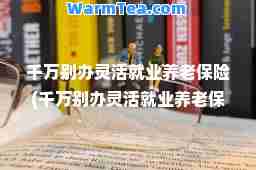 千万别办灵活就业养老保险(千万别办灵活就业养老保险支付宝)