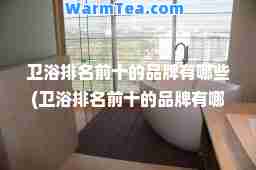 卫浴排名前十的品牌有哪些(卫浴排名前十的品牌有哪些安华卫浴排名第几)