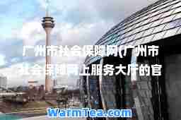 广州市社会保障网(广州市社会保障网上服务大厅的官网)