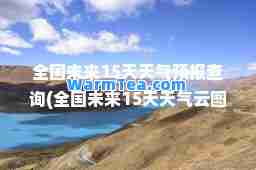 全国未来15天天气预报查询(全国未来15天天气云图)