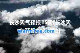 长沙天气预报15天(长沙天气预报15天当地)