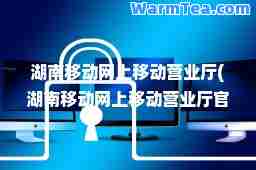 湖南移动网上移动营业厅(湖南移动网上移动营业厅官网登录) 湖南移动网上移动营业厅(湖南移动网上移动营业厅官网登录)