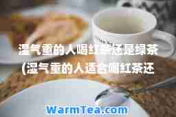 湿气重的人喝红茶还是绿茶(湿气重的人适喝红茶还是绿茶)