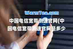 中国电信宽带测速官网(中国电信宽带测速官网是多少)