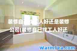 装修自己找工人好还是装修公司(装修自己找工人好还是装修公司 知乎)