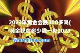 2023年黄金会跌300多吗(黄金现在多少钱一克2023年)