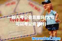 一般人考公务员难吗(大专可以考公务员吗)