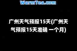 广州天气预报15天(广州天气预报15天准确 一个月)