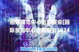 展览中心近期展会(展览中心近期展会2024时间)