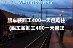跟车装卸工400包吃住(跟车装卸工400包吃住没有55一58岁老年工啊)