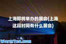 上海即将举办的展会(上海这段时间有什么展会)