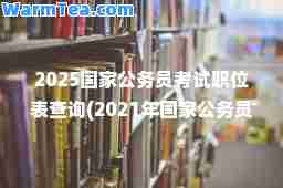 2025国家公务员考试职位表查询(2021年国家公务员考试职位表下载(已发布))