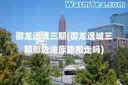御龙逸城三期(御龙逸城三期那边油库能搬走吗)