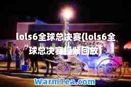 lols6全球总决赛(lols6全球总决赛视频回放)