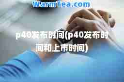 p40发布时间(p40发布时间和上市时间)