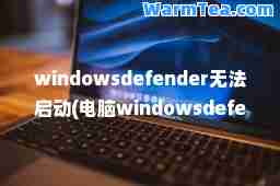windowsdefender无法启动(电脑windowsdefender打不开) windowsdefender无法启动(电脑windowsdefender打不开)