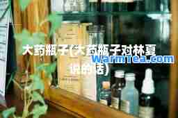大药瓶子(大药瓶子对林夏说的话)
