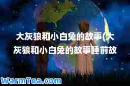 大灰狼和小白兔的故事(大灰狼和小白兔的故事睡前故事文字版)