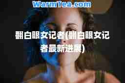 翻白眼女记者(翻白眼女记者进展)