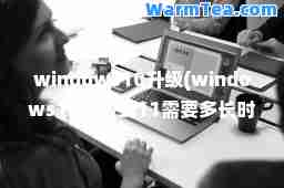 windows10升级(windows10升级到11需要多长时间)