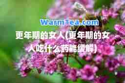 更年期的女人(更年期的女人吃什么药能缓解)