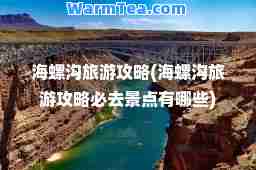 海螺沟旅游攻略(海螺沟旅游攻略必去景点有哪些)