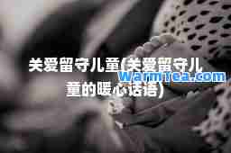 关爱留守儿童(关爱留守儿童的暖心话语)